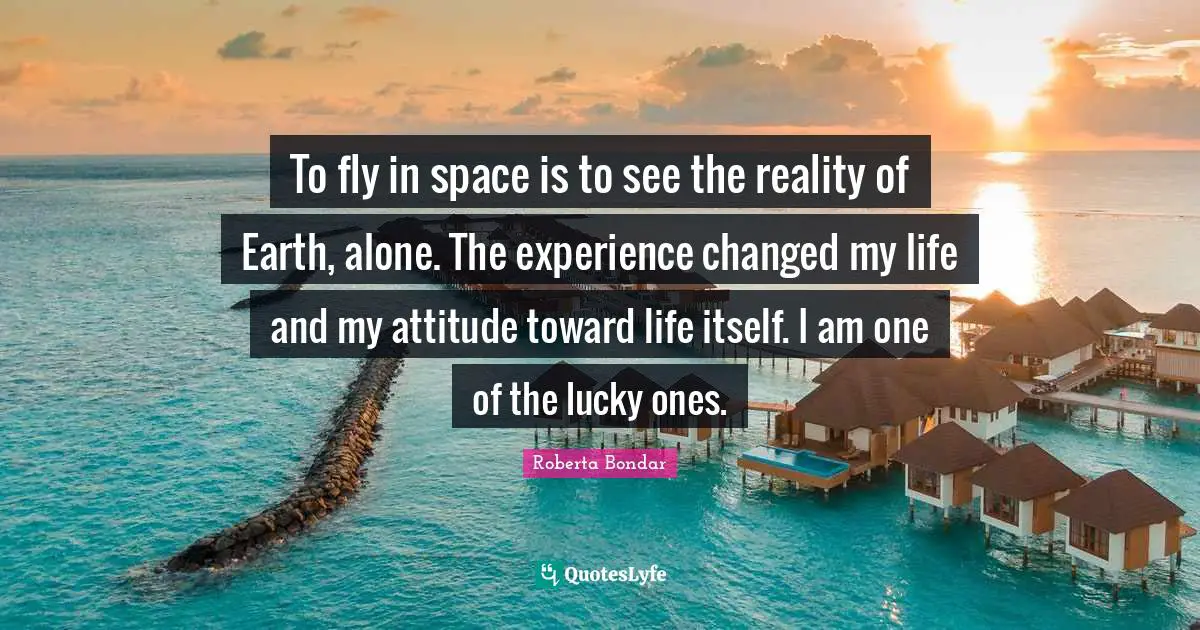 Space Quotes: "To fly in space is to see the reality of Earth, alone. The experience changed my life and my attitude toward life itself. I am one of the lucky ones."
