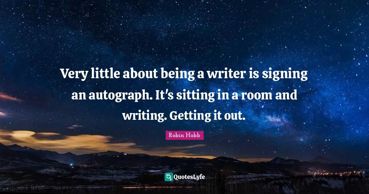 Very little about being a writer is signing an autograph. It's sitting in a room and writing. Getting it out.
