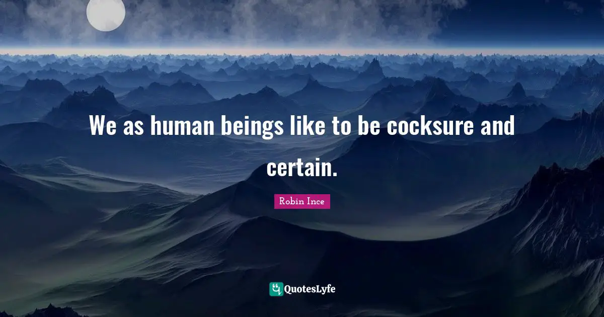 We as human beings like to be cocksure and certain.