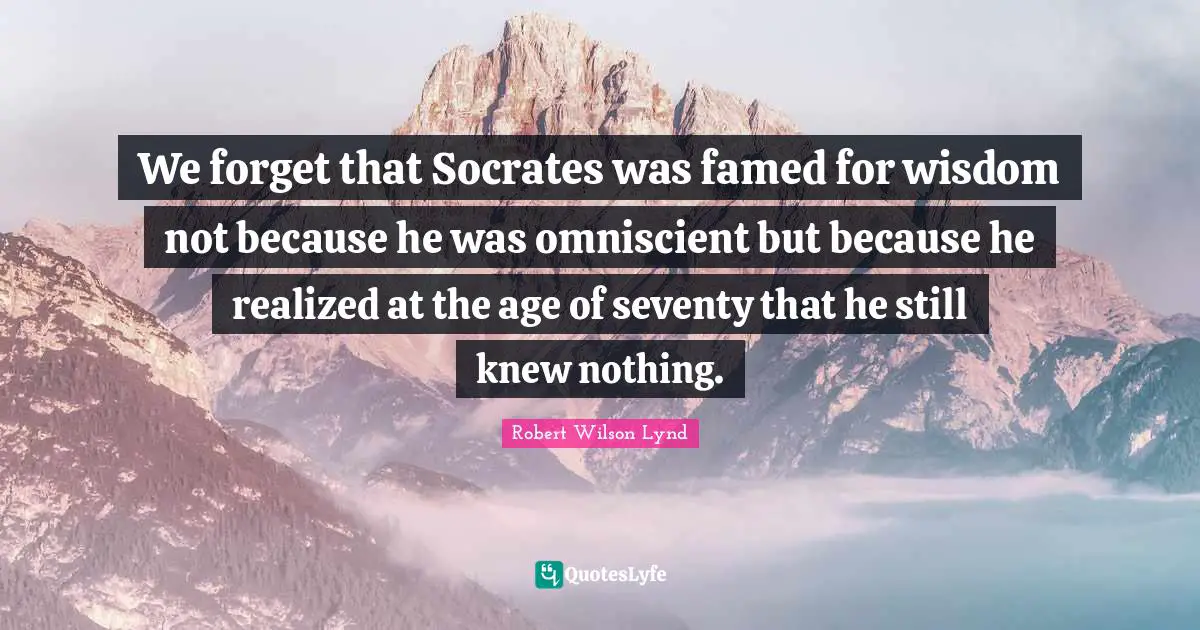We forget that Socrates was famed for wisdom not because he was omniscient but because he realized at the age of seventy that he still knew nothing.