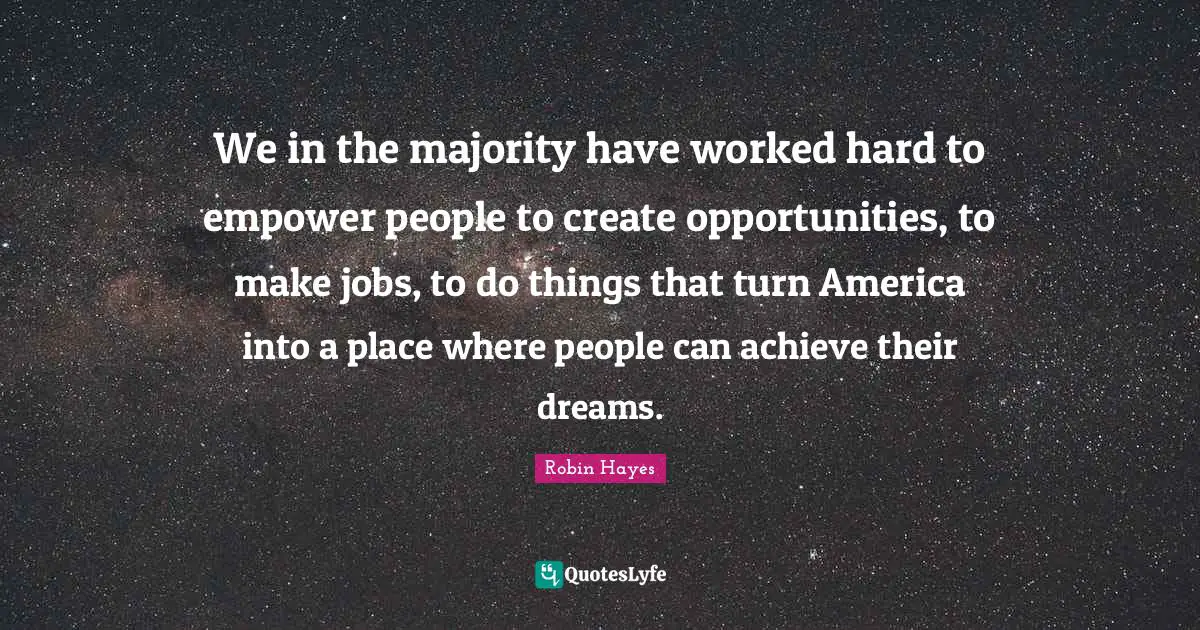We in the majority have worked hard to empower people to create opportunities, to make jobs, to do things that turn America into a place where people can achieve their dreams.