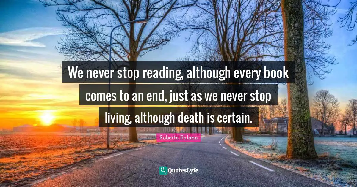 We never stop reading, although every book comes to an end, just as we never stop living, although death is certain.