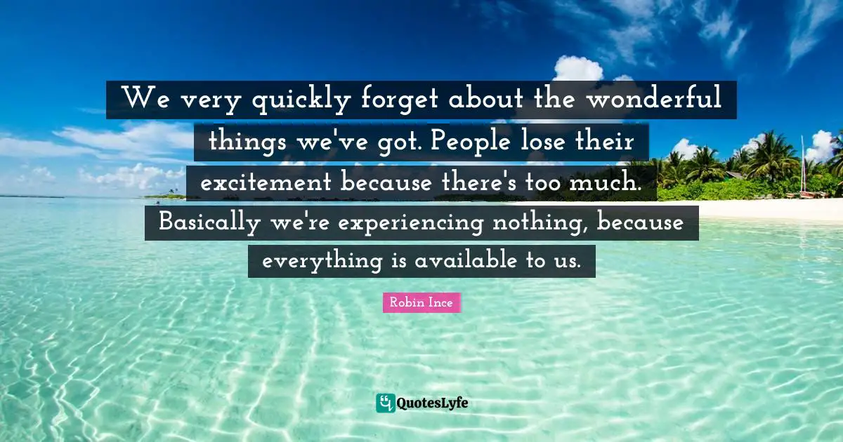 We very quickly forget about the wonderful things we've got. People lose their excitement because there's too much. Basically we're experiencing nothing, because everything is available to us.