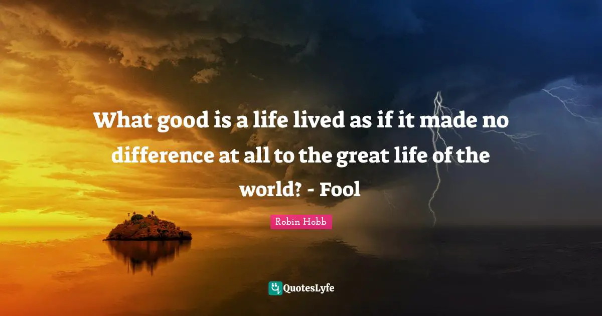 What good is a life lived as if it made no difference at all to the great life of the world? - Fool