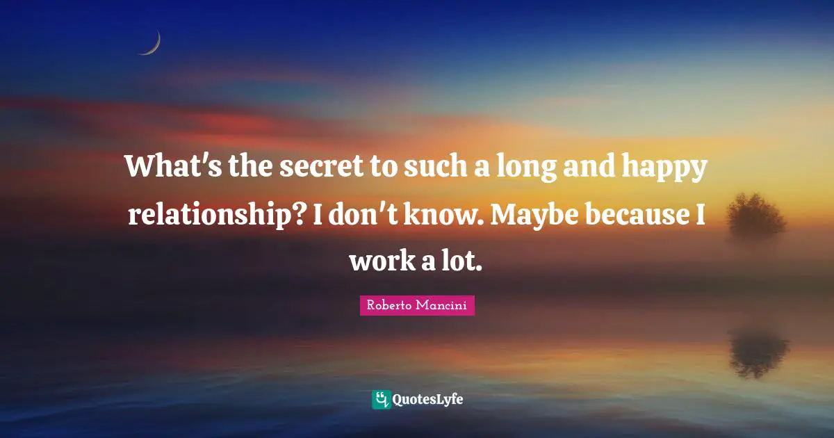 What's the secret to such a long and happy relationship? I don't know. Maybe because I work a lot.