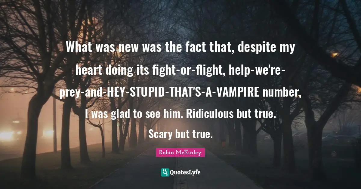 What was new was the fact that, despite my heart doing its fight-or-flight, help-we're-prey-and-HEY-STUPID-THAT'S-A-VAMPIRE number, I was glad to see him. Ridiculous but true. Scary but true.