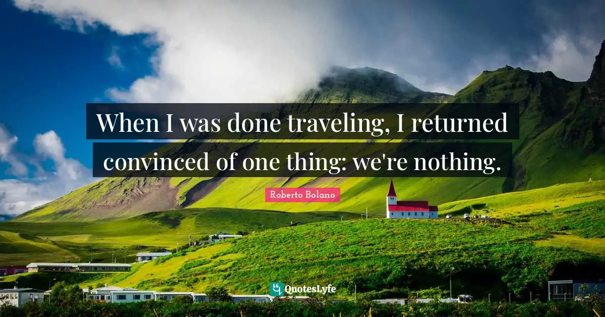 When I was done traveling, I returned convinced of one thing: we're nothing.