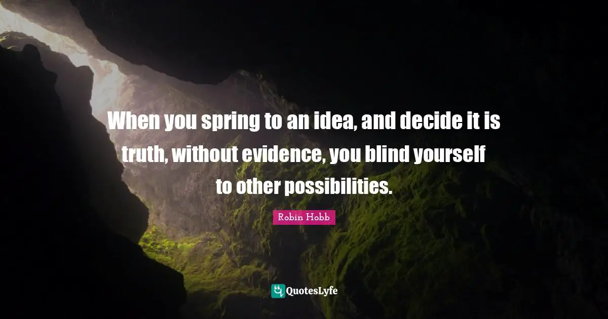 When you spring to an idea, and decide it is truth, without evidence, you blind yourself to other possibilities.
