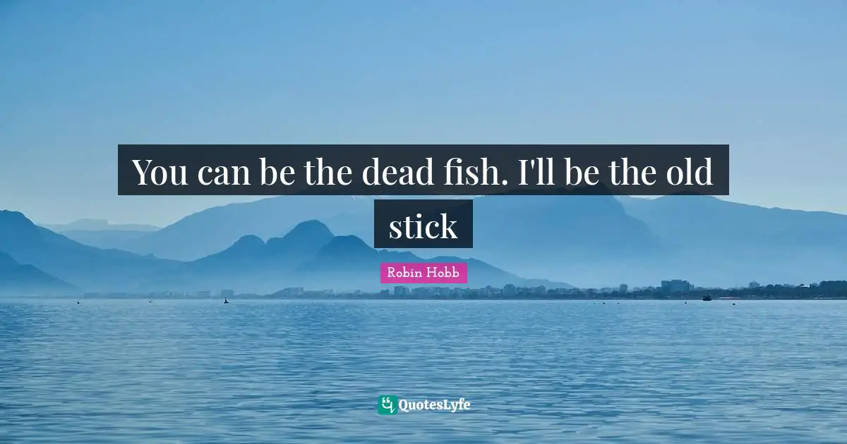 You can be the dead fish. I'll be the old stick