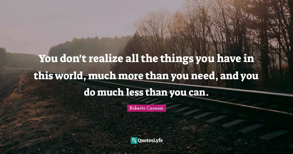 You don't realize all the things you have in this world, much more than you need, and you do much less than you can.