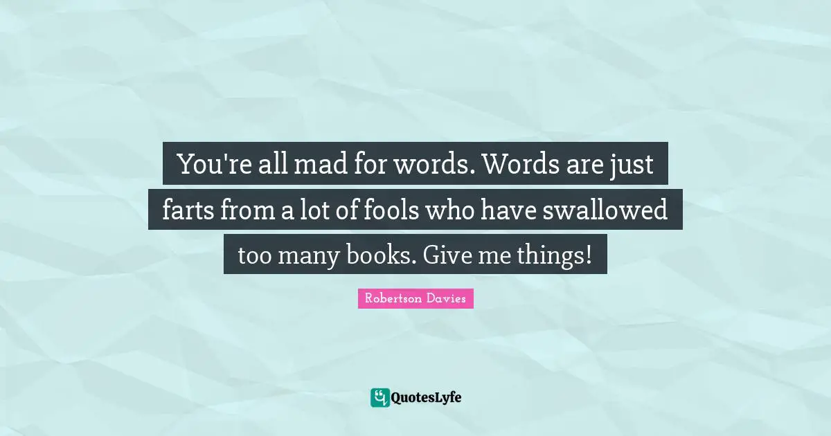 You're all mad for words. Words are just farts from a lot of fools who have swallowed too many books. Give me things!