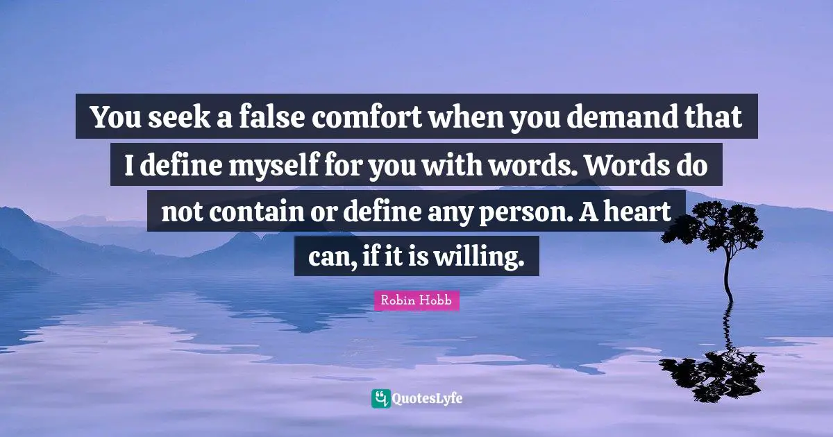 You seek a false comfort when you demand that I define myself for you with words. Words do not contain or define any person. A heart can, if it is willing.