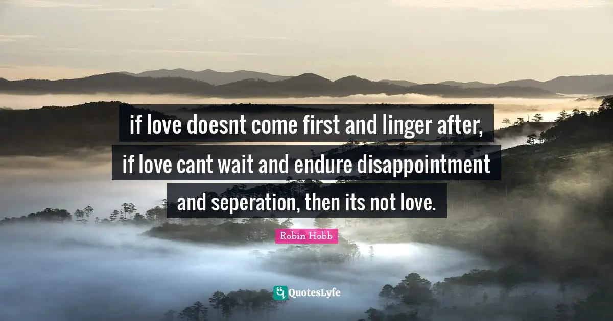 if love doesnt come first and linger after, if love cant wait and endure disappointment and seperation, then its not love.