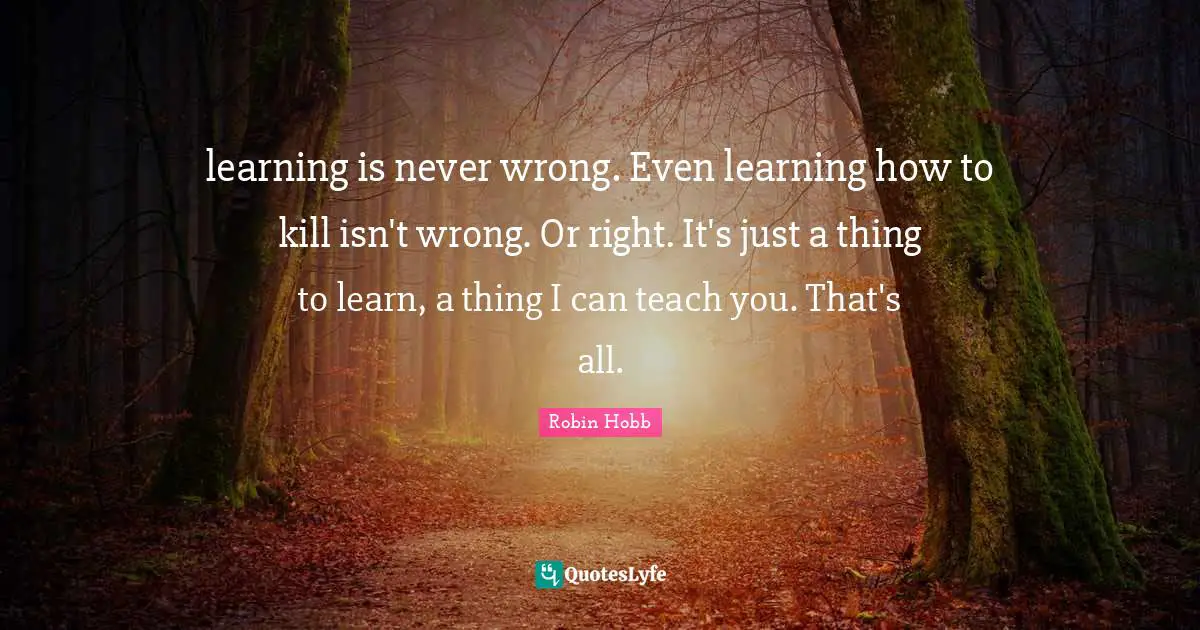 learning is never wrong. Even learning how to kill isn't wrong. Or right. It's just a thing to learn, a thing I can teach you. That's all.