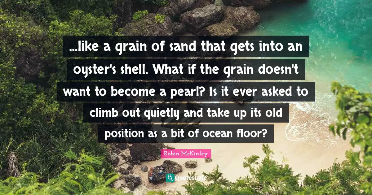 ...like a grain of sand that gets into an oyster's shell. What if the grain doesn't want to become a pearl? Is it ever asked to climb out quietly and take up its old position as a bit of ocean floor?