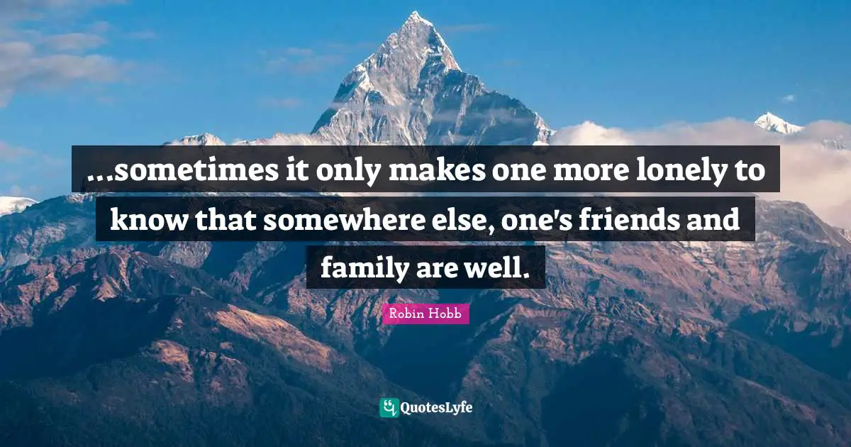 ...sometimes it only makes one more lonely to know that somewhere else, one's friends and family are well.