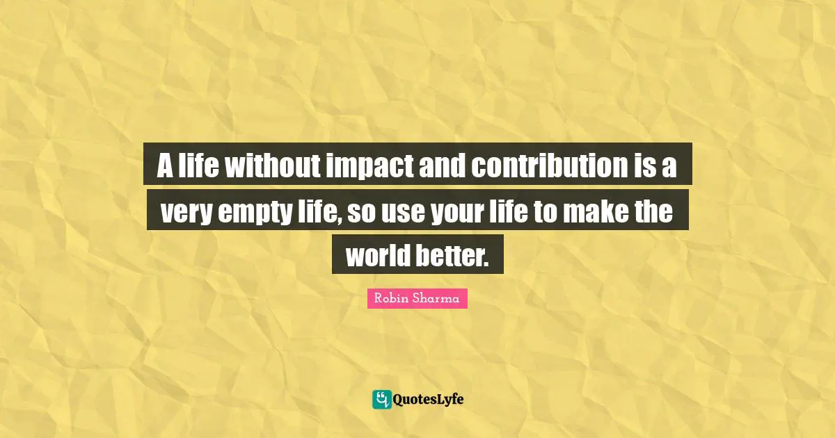 A life without impact and contribution is a very empty life, so use your life to make the world better.