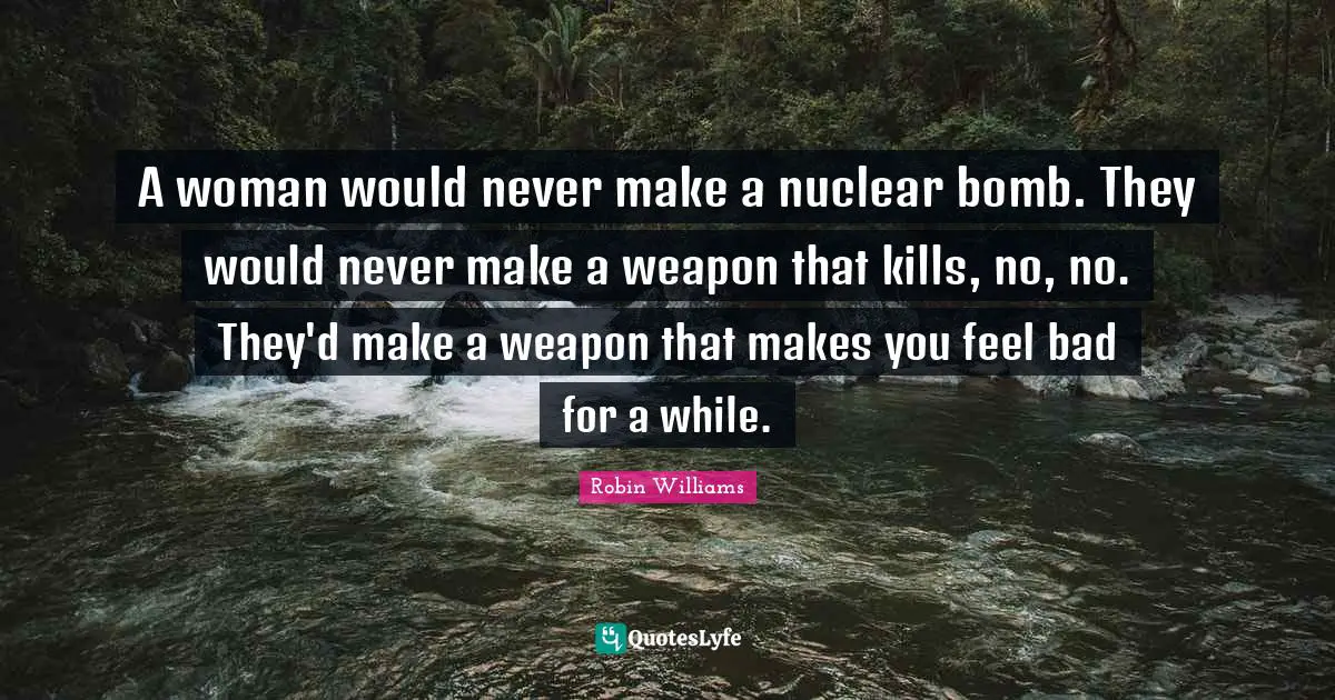 A woman would never make a nuclear bomb. They would never make a weapon that kills, no, no. They'd make a weapon that makes you feel bad for a while.