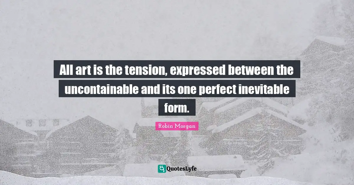 All art is the tension, expressed between the uncontainable and its one perfect inevitable form.
