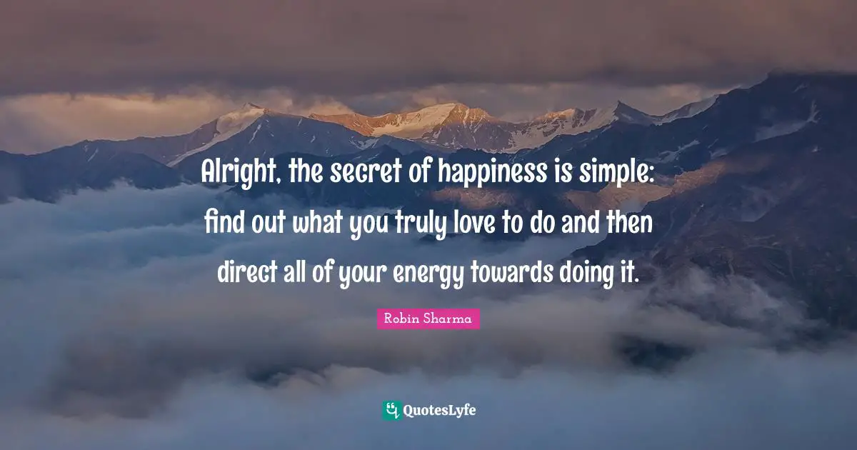 Alright, the secret of happiness is simple: find out what you truly love to do and then direct all of your energy towards doing it.