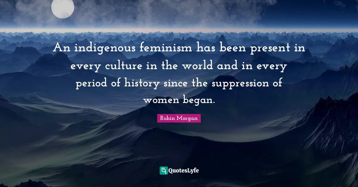 An indigenous feminism has been present in every culture in the world and in every period of history since the suppression of women began.