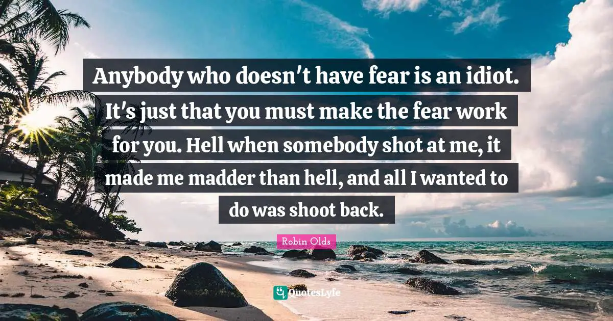 Robin Olds Quotes: Anybody who doesn't have fear is an idiot. It's just that you must make the fear work for you. Hell when somebody shot at me, it made me madder than hell, and all I wanted to do was shoot back.