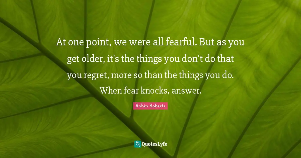 Robin Roberts Quotes: "At one point, we were all fearful. But as you get older, it's the things you don't do that you regret, more so than the things you do. When fear knocks, answer."