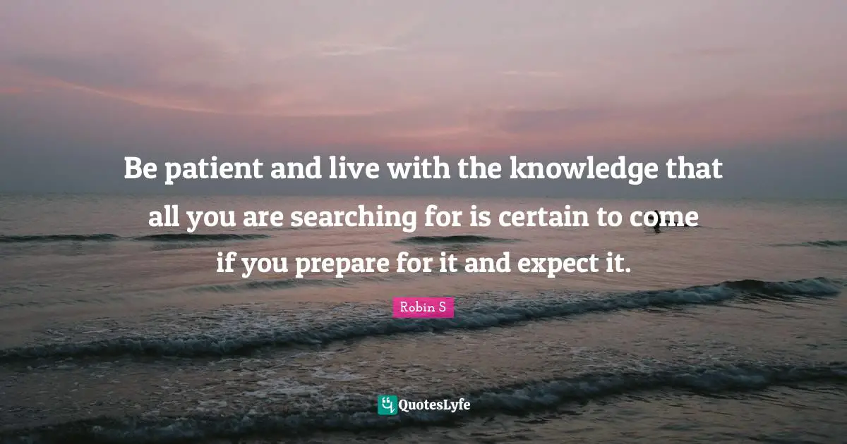 Robin S Quotes: "Be patient and live with the knowledge that all you are searching for is certain to come if you prepare for it and expect it."