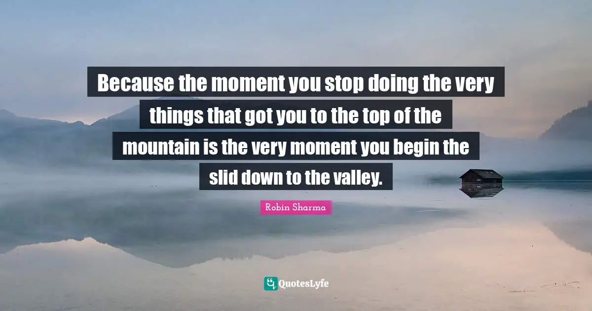 Because the moment you stop doing the very things that got you to the top of the mountain is the very moment you begin the slid down to the valley.