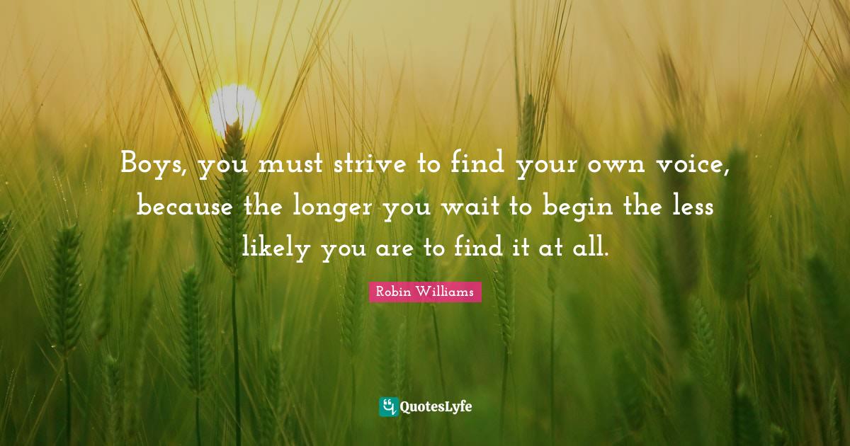 Boys, you must strive to find your own voice, because the longer you w