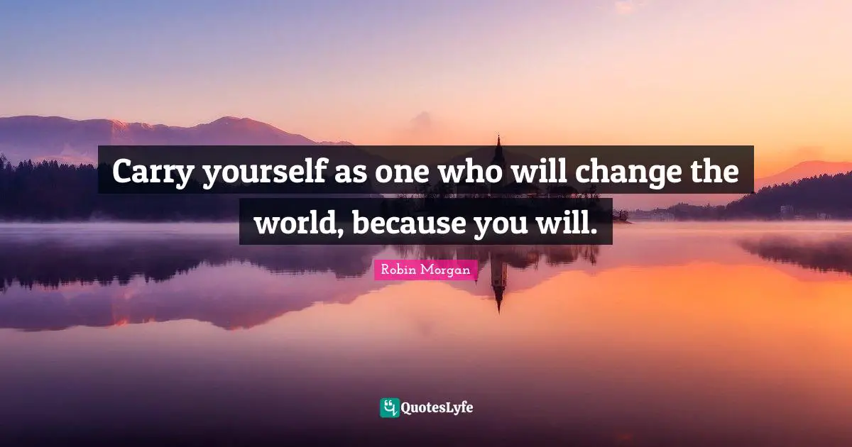 Carry yourself as one who will change the world, because you will.