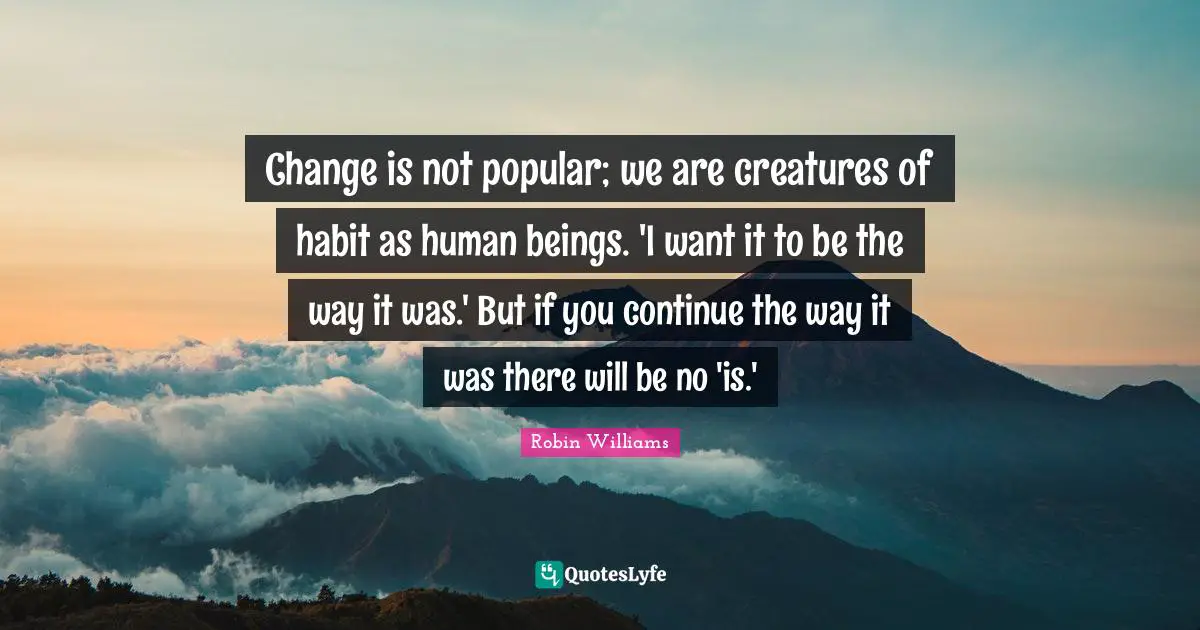 Change is not popular; we are creatures of habit as human beings. 'I want it to be the way it was.' But if you continue the way it was there will be no 'is.'
