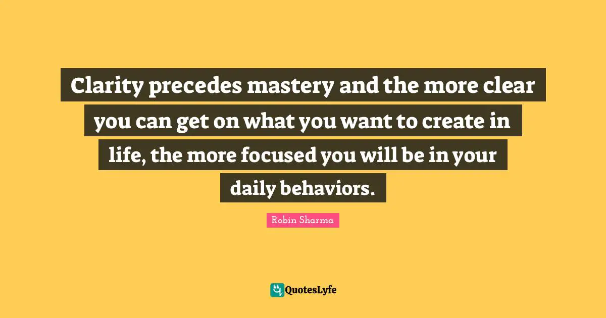 Clarity precedes mastery and the more clear you can get on what you want to create in life, the more focused you will be in your daily behaviors.