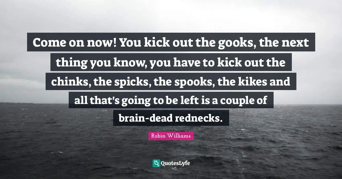 Come on now! You kick out the gooks, the next thing you know, you have to kick out the chinks, the spicks, the spooks, the kikes and all that's going to be left is a couple of brain-dead rednecks.
