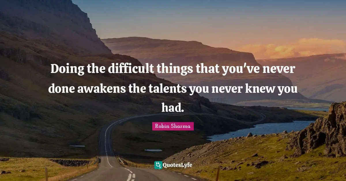 Doing the difficult things that you've never done awakens the talents you never knew you had.