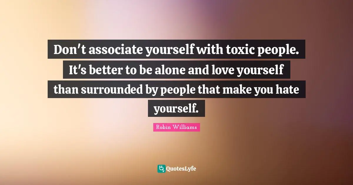 Don't associate yourself with toxic people. It's better to be alone and love yourself than surrounded by people that make you hate yourself.