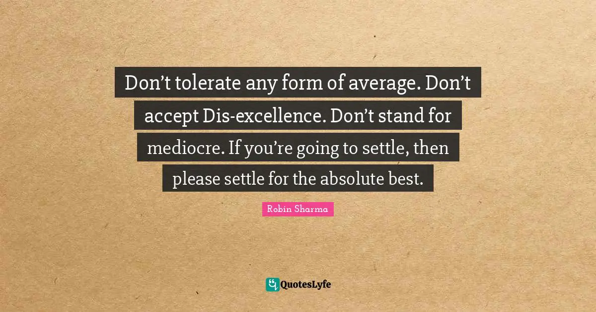 Don’t tolerate any form of average. Don’t accept Dis-excellence. Don’t stand for mediocre. If you’re going to settle, then please settle for the absolute best.