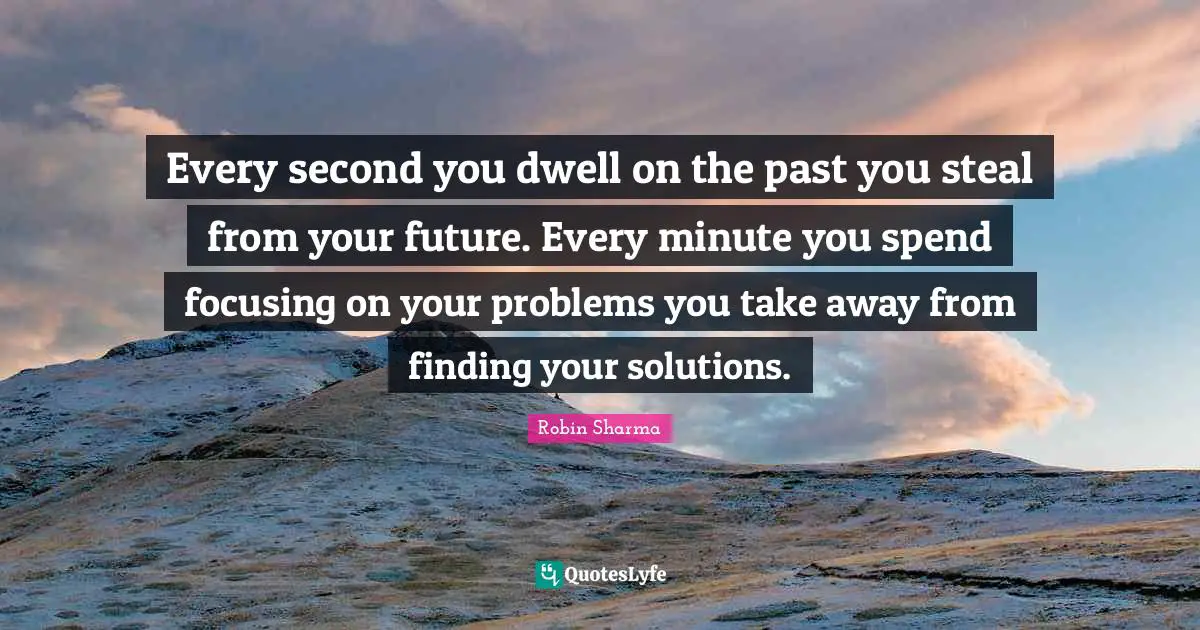 Every second you dwell on the past you steal from your future. Every minute you spend focusing on your problems you take away from finding your solutions.
