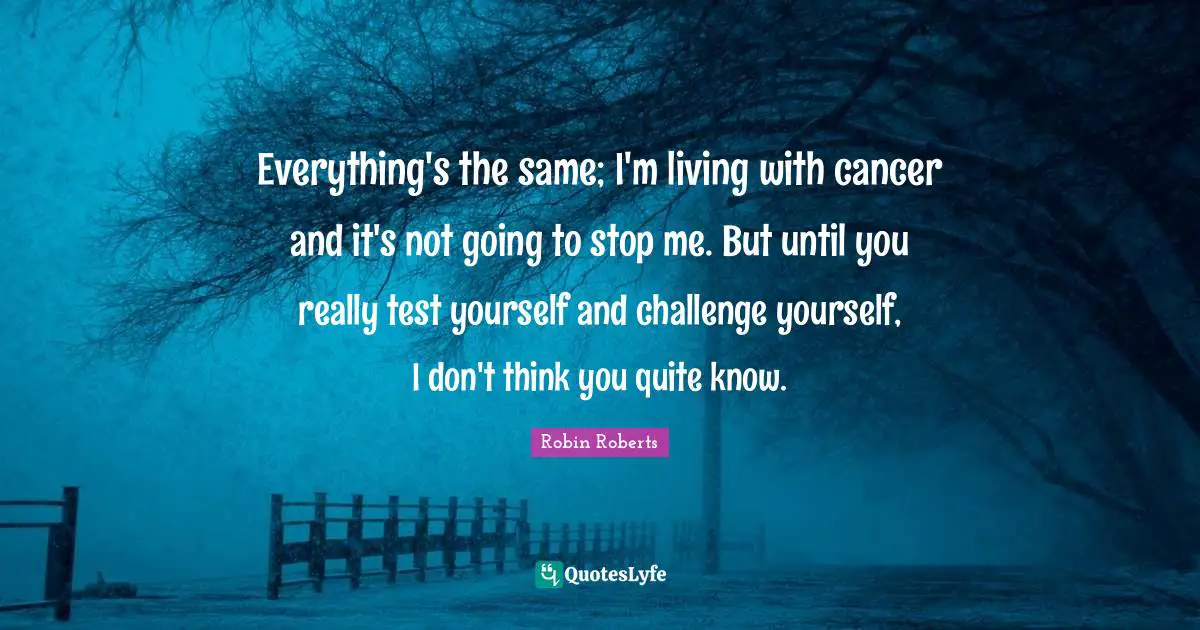 Robin Roberts Quotes: "Everything's the same; I'm living with cancer and it's not going to stop me. But until you really test yourself and challenge yourself, I don't think you quite know."