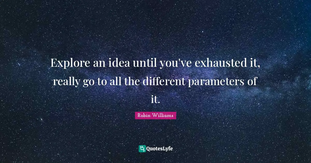 Explore an idea until you've exhausted it, really go to all the different parameters of it.