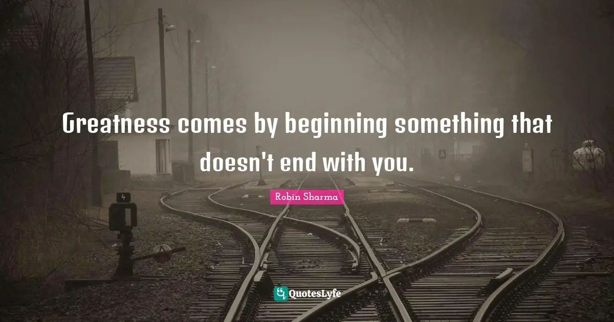 Greatness comes by beginning something that doesn't end with you.