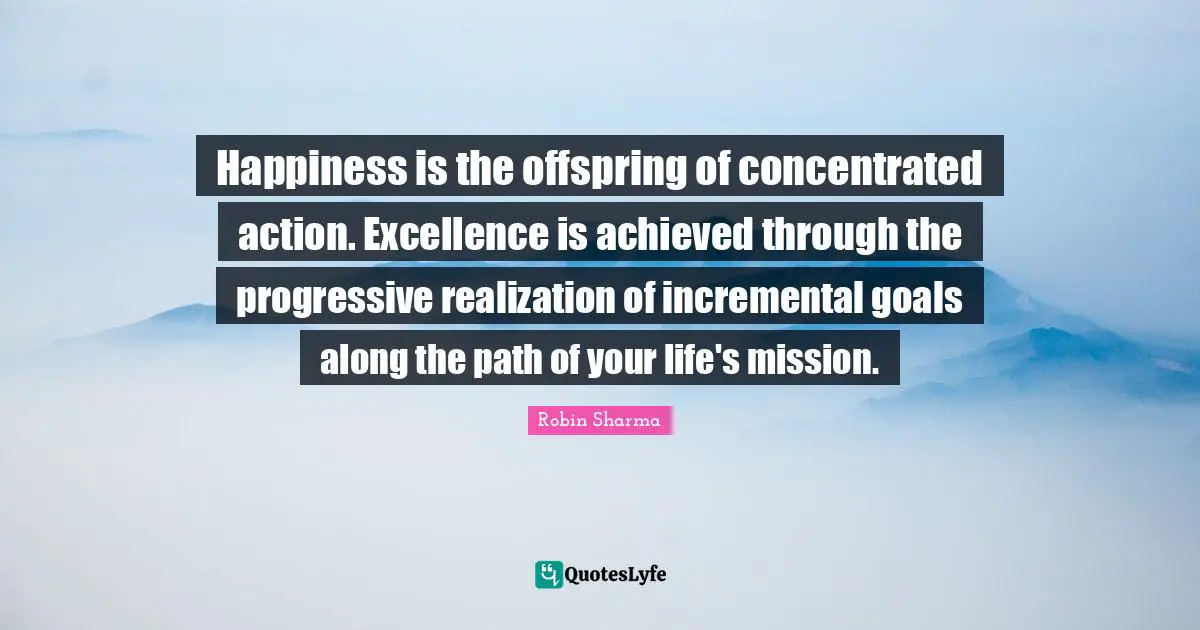 Happiness is the offspring of concentrated action. Excellence is achieved through the progressive realization of incremental goals along the path of your life's mission.