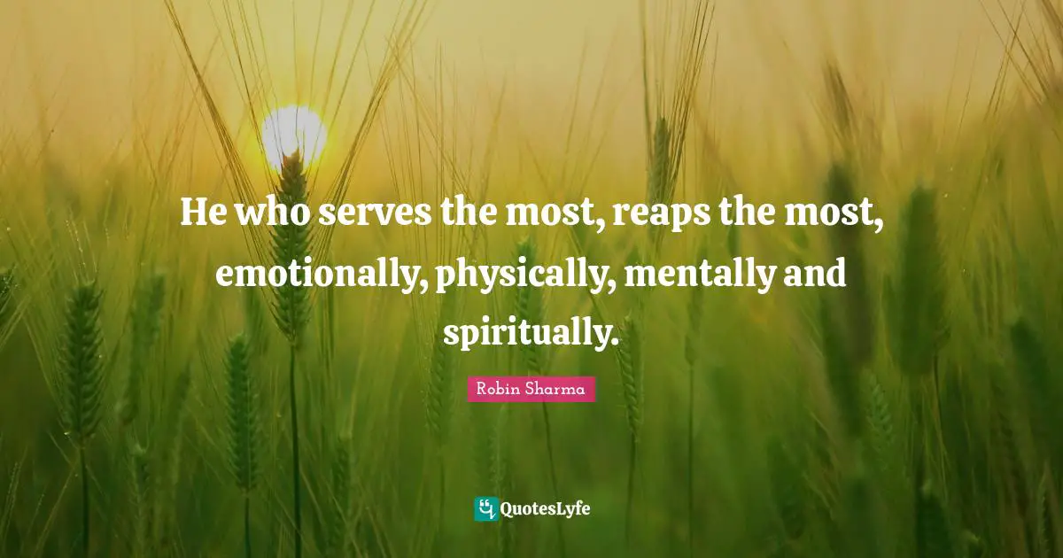 He who serves the most, reaps the most, emotionally, physically, mentally and spiritually.