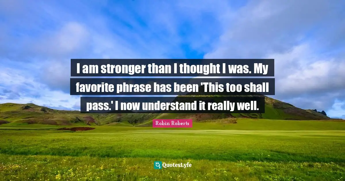 I am stronger than I thought I was. My favorite phrase has been 'This too shall pass.' I now understand it really well.
