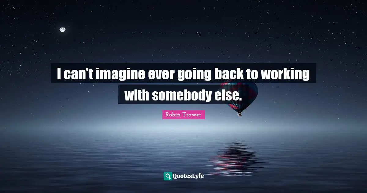 I can't imagine ever going back to working with somebody else.