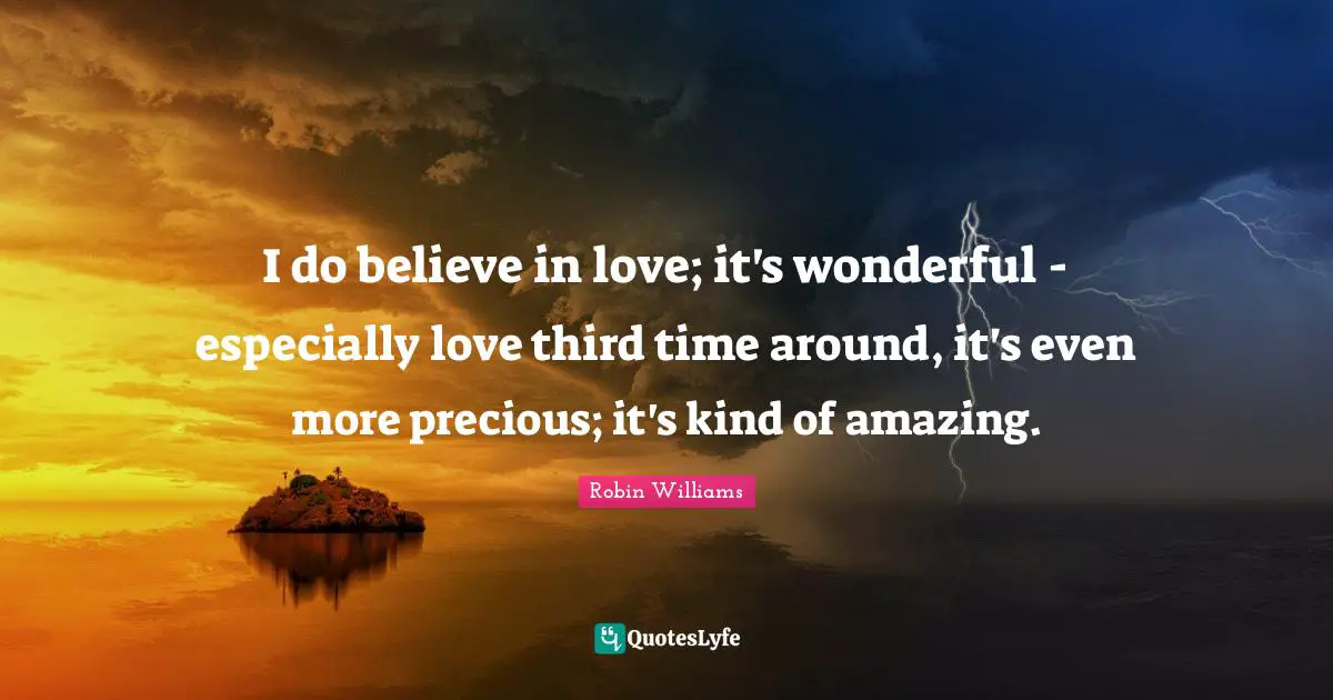 I do believe in love; it's wonderful - especially love third time around, it's even more precious; it's kind of amazing.
