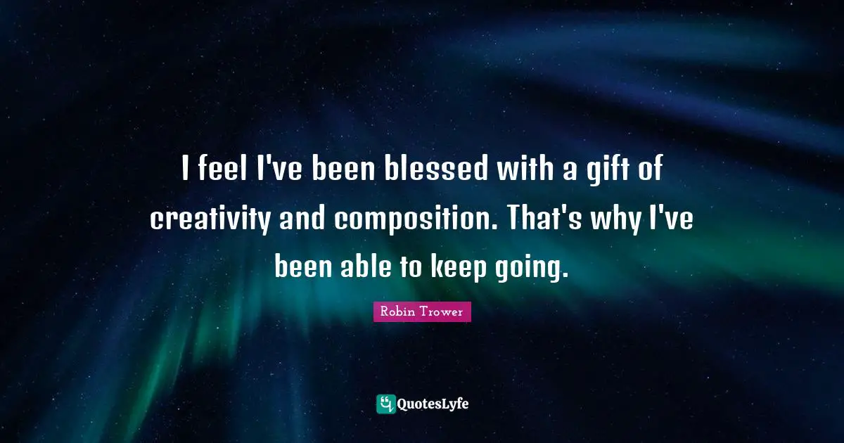 I feel I've been blessed with a gift of creativity and composition. That's why I've been able to keep going.