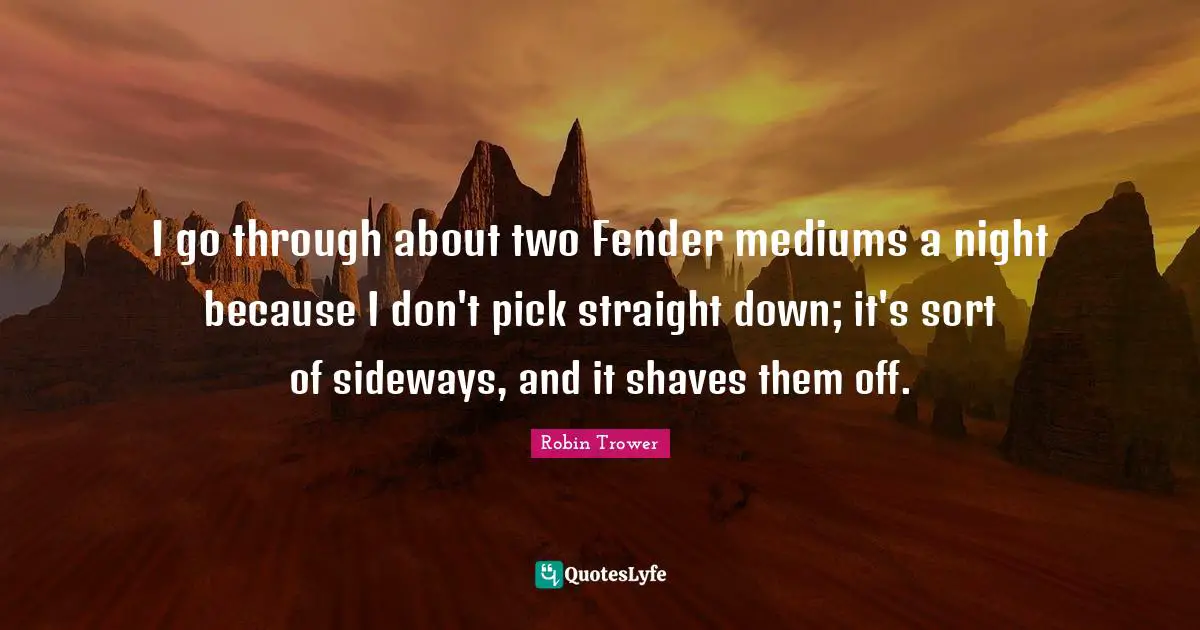I go through about two Fender mediums a night because I don't pick straight down; it's sort of sideways, and it shaves them off.