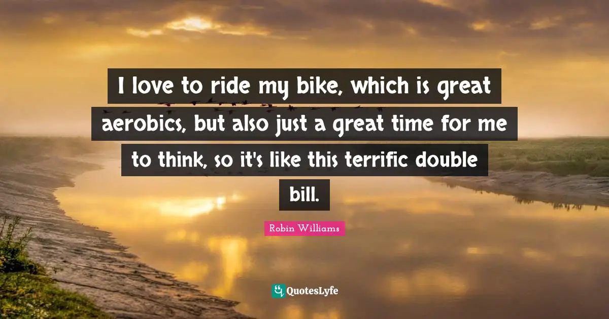 I love to ride my bike, which is great aerobics, but also just a great time for me to think, so it's like this terrific double bill.