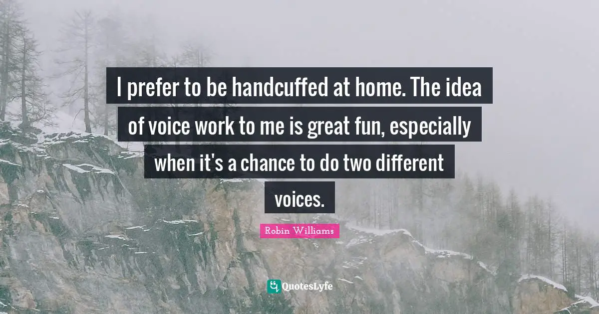 I prefer to be handcuffed at home. The idea of voice work to me is great fun, especially when it's a chance to do two different voices.